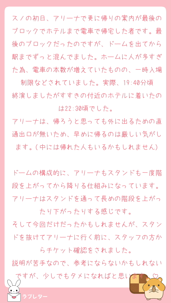 スノの初日、アリーナで更に帰りの案内が最後のブロックでホテルまで電車で帰宅した者です。最後のブロックだったのですが、ドームを出てから駅までずっと混んでました。ホームに人が多すぎた為、電車の本数が増えていたものの、一時入場制限などされていました。実際、19:40分頃終演しましたがすすきの付近のホテルに着いたのは22:30頃でした。
アリーナは、帰ろうと思っても外に出るための直通出口が無いため、早めに帰るのは厳しい気がします。(中には帰れた人もいるかもしれません)
ドームの構成的に、アリーナもスタンドも一度階段を上がってから降りる仕組みになっています。アリーナはスタンドを通って長めの階段を上がったり下がったりする感じです。
そして今回だけだったかもしれませんが、スタンドを抜けてアリーナに行く前に、スタッフの方からチケット確認をされました。
説明が苦手なので、参考にならないかもしれないですが、少しでもタメになればと思います。