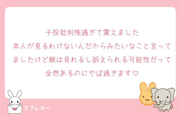 子役批判怖過ぎて震えました
本人が見るわけないんだからみたいなこと言ってましたけど親は見れるし訴えられる可能性だって全然あるのにやば過ぎます