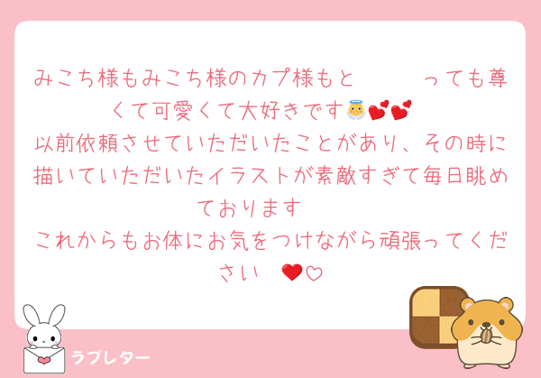 みこち様もみこち様のカプ様もと〜〜〜っても尊くて可愛くて大好きです👼💕💕
以前依頼させていただいたことがあり、その時に描いていただいたイラストが素敵すぎて毎日眺めております🥰
これからもお体にお気をつけながら頑張ってください❤️‍🔥