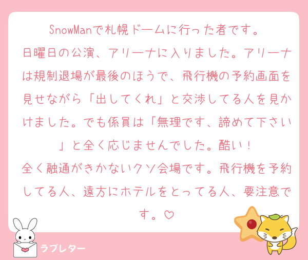 SnowManで札幌ドームに行った者です。
日曜日の公演、アリーナに入りました。アリーナは規制退場が最後のほうで、飛行機の予約画面を見せながら「出してくれ」と交渉してる人を見かけました。でも係員は「無理です、諦めて下さい」と全く応じませんでした。酷い！
全く融通がきかないクソ会場です。飛行機を予約してる人、遠方にホテルをとってる人、要注意です。