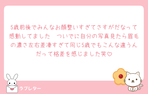 5歳前後でみんなお顔整いすぎてさすがだなって感動してました🥲ついでに自分の写真見たら眉毛の濃さ左右差凄すぎて同じ5歳でもこんな違うんだって格差を感じました笑