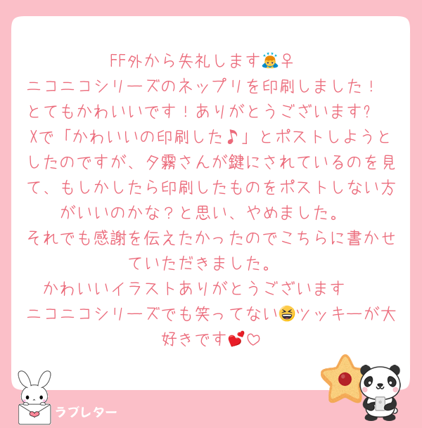 FF外から失礼します🙇‍♀️
ニコニコシリーズのネップリを印刷しました！
とてもかわいいです！ありがとうございます✨
Xで「かわいいの印刷した♪」とポストしようとしたのですが、夕霧さんが鍵にされているのを見て、もしかしたら印刷したものをポストしない方がいいのかな？と思い、やめました。
それでも感謝を伝えたかったのでこちらに書かせていただきました。
かわいいイラストありがとうございます☺️♬
ニコニコシリーズでも笑ってない😆ツッキーが大好きです💕