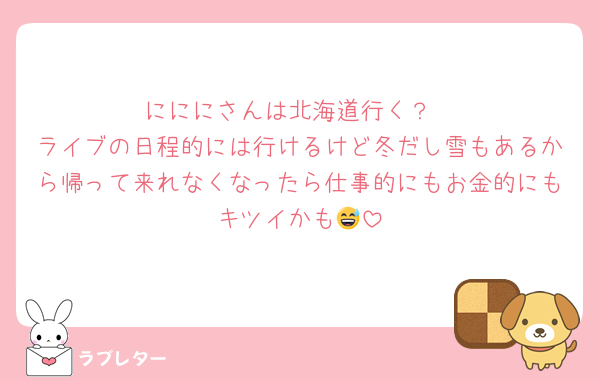 にににさんは北海道行く？
ライブの日程的には行けるけど冬だし雪もあるから帰って来れなくなったら仕事的にもお金的にもキツイかも😅