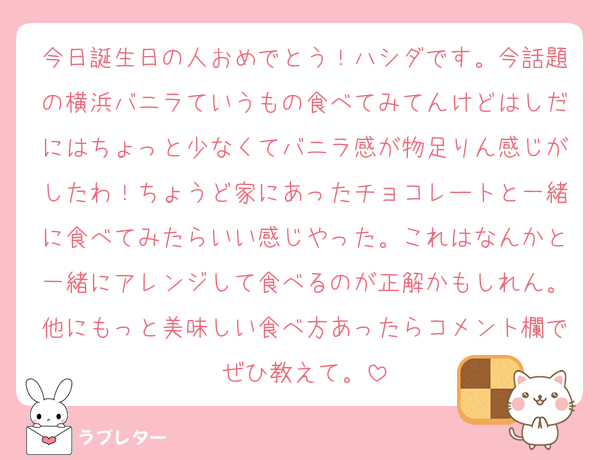 今日誕生日の人おめでとう！ハシダです。今話題の横浜バニラていうもの食べてみてんけどはしだにはちょっと少なくてバニラ感が物足りん感じがしたわ！ちょうど家にあったチョコレートと一緒に食べてみたらいい感じやった。これはなんかと一緒にアレンジして食べるのが正解かもしれん。他にもっと美味しい食べ方あったらコメント欄でぜひ教えて。
