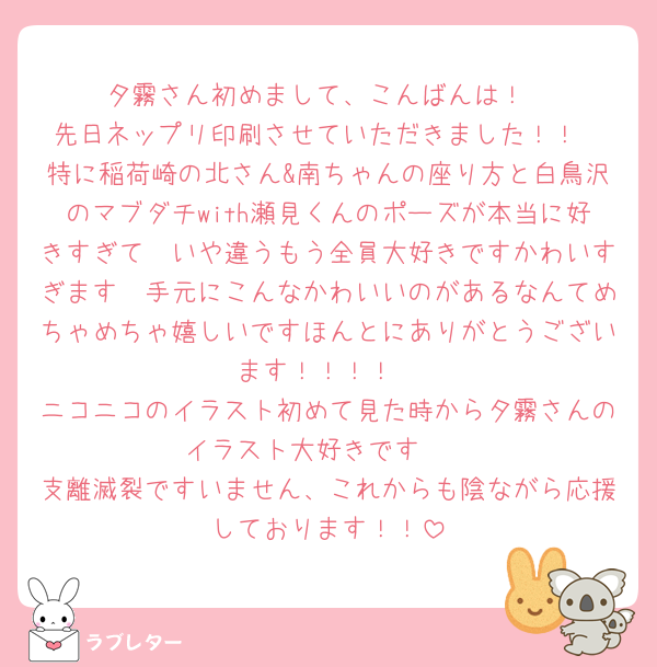 夕霧さん初めまして、こんばんは！
先日ネップリ印刷させていただきました！！
特に稲荷崎の北さん&南ちゃんの座り方と白鳥沢のマブダチwith瀬見くんのポーズが本当に好きすぎて　いや違うもう全員大好きですかわいすぎます　手元にこんなかわいいのがあるなんてめちゃめちゃ嬉しいですほんとにありがとうございます！！！！
ニコニコのイラスト初めて見た時から夕霧さんのイラスト大好きです🫶
支離滅裂ですいません、これからも陰ながら応援しております！！