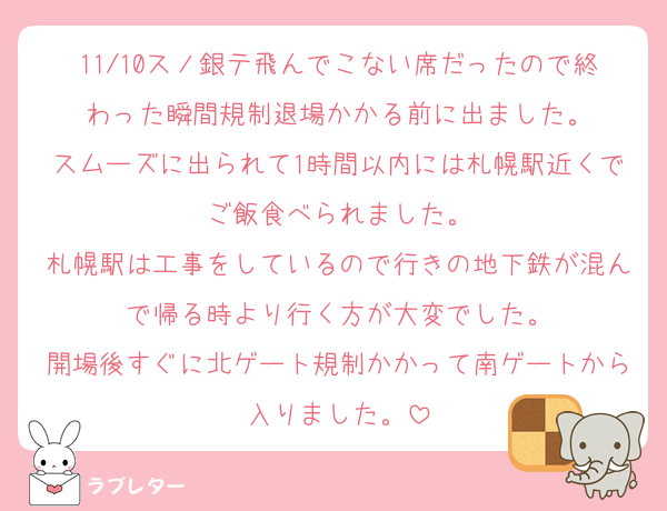 11/10スノ銀テ飛んでこない席だったので終わった瞬間規制退場かかる前に出ました。
スムーズに出られて1時間以内には札幌駅近くでご飯食べられました。
札幌駅は工事をしているので行きの地下鉄が混んで帰る時より行く方が大変でした。
開場後すぐに北ゲート規制かかって南ゲートから入りました。