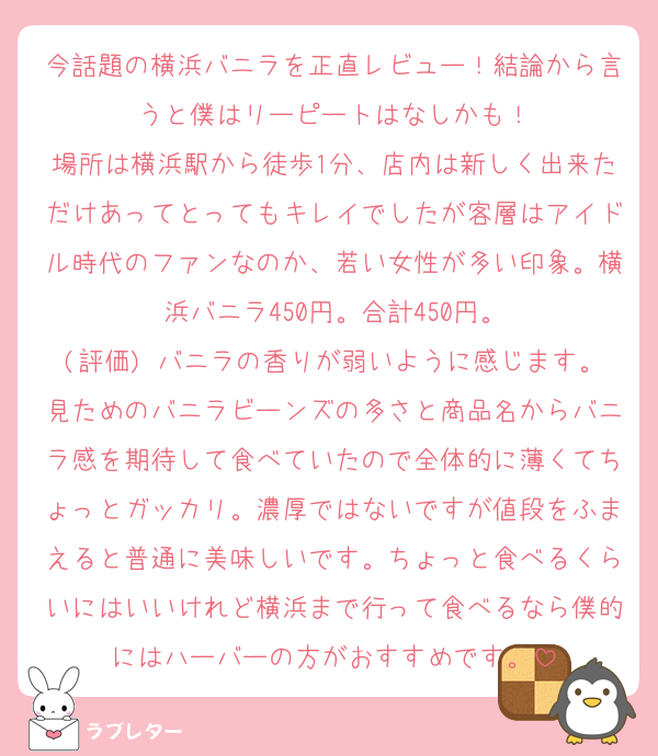 今話題の横浜バニラを正直レビュー！結論から言うと僕はリーピートはなしかも！
場所は横浜駅から徒歩1分、店内は新しく出来ただけあってとってもキレイでしたが客層はアイドル時代のファンなのか、若い女性が多い印象。横浜バニラ450円。合計450円。
(評価) バニラの香りが弱いように感じます。見ためのバニラビーンズの多さと商品名からバニラ感を期待して食べていたので全体的に薄くてちょっとガッカリ。濃厚ではないですが値段をふまえると普通に美味しいです。ちょっと食べるくらいにはいいけれど横浜まで行って食べるなら僕的にはハーバーの方がおすすめです。