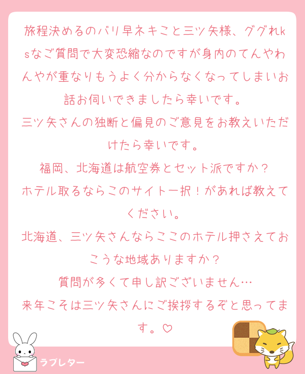 旅程決めるのバリ早ネキこと三ツ矢様、ググれksなご質問で大変恐縮なのですが身内のてんやわんやが重なりもうよく分からなくなってしまいお話お伺いできましたら幸いです。
三ツ矢さんの独断と偏見のご意見をお教えいただけたら幸いです。
福岡、北海道は航空券とセット派ですか？
ホテル取るならこのサイト一択！があれば教えてください。
北海道、三ツ矢さんならここのホテル押さえておこうな地域ありますか？
質問が多くて申し訳ございません…
来年こそは三ツ矢さんにご挨拶するぞと思ってます。