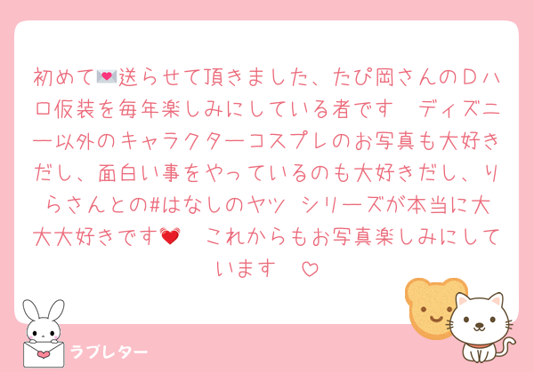 初めて💌送らせて頂きました、たぴ岡さんのＤハロ仮装を毎年楽しみにしている者です🥳ディズニー以外のキャラクターコスプレのお写真も大好きだし、面白い事をやっているのも大好きだし、りらさんとの#はなしのヤツ シリーズが本当に大大大好きです🥹💓これからもお写真楽しみにしています❣️
