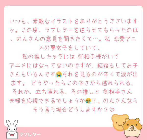 いつも、素敵なイラストをありがとうございますッ。この度、ラブレターを送らせてもらったのは、のんさんの意見を聞きたくて…。私 恋愛アニメの夢女子をしていて、
私の推しキャラには 御相手様がいて
アニメにはなってないのですが、結婚もしてお子さんもいるんです😭それを見るのが辛くて涙が出ます。 どうやったらこの辛さから逃れられる、それか、立ち直れる、その推しと 御相手さん 夫婦を応援できるでしょうか😭？。のんさんならそう言う場合どうしますか？