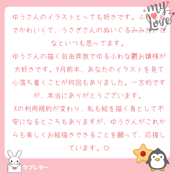 ゆうさんのイラストとっても好きです。ふわふわでかわいくて、うさぎさんのぬいぐるみみたいだなといつも思ってます。
ゆうさんの描く自由奔放でゆるふわな鬱お嬢様が大好きです。9月前半、あなたのイラストを見て心落ち着くことが何回もありました。一方的ですが、本当にありがとうございます。
Xの利用規約が変わり、私も絵を描く身として不安になるところもありますが、ゆうさんがこれからも楽しくお絵描きできることを願って、応援しています。