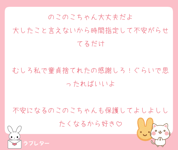 のこのこちゃん大丈夫だよ
大したこと言えないから時間指定して不安がらせてるだけ

むしろ私で童貞捨てれたの感謝しろ！ぐらいで思ったればいいよ

不安になるのこのこちゃんも保護してよしよししたくなるから好き