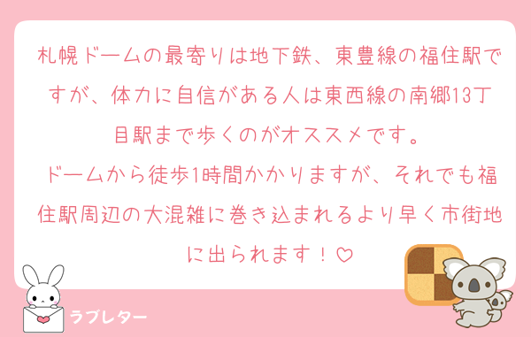 札幌ドームの最寄りは地下鉄、東豊線の福住駅ですが、体力に自信がある人は東西線の南郷13丁目駅まで歩くのがオススメです。
ドームから徒歩1時間かかりますが、それでも福住駅周辺の大混雑に巻き込まれるより早く市街地に出られます！