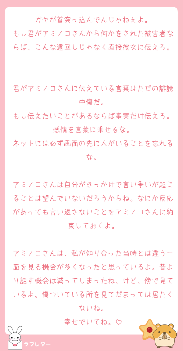 ガヤが首突っ込んでんじゃねぇよ。
もし君がアミノコさんから何かをされた被害者ならば、こんな遠回しじゃなく直接彼女に伝えろ。

君がアミノコさんに伝えている言葉はただの誹謗中傷だ。
もし伝えたいことがあるならば事実だけ伝えろ。感情を言葉に乗せるな。
ネットには必ず画面の先に人がいることを忘れるな。

アミノコさんは自分がきっかけで言い争いが起こることは望んでいないだろうからね。なにか反応があっても言い返さないことをアミノコさんに約束しておくよ。

アミノコさんは、私が知り合った当時とは違う一面を見る機会が多くなったと思っているよ。昔より話す機会は減ってしまったね、けど、傍で見ているよ。傷ついている所を見てだまっては居たくないね。
幸せでいてね。