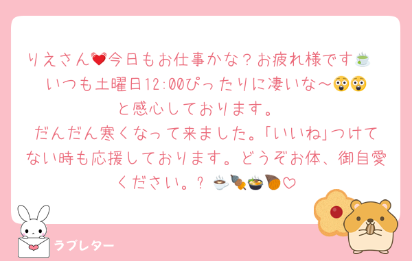 りえさん💓今日もお仕事かな？お疲れ様です🍵
いつも土曜日12:00ぴったりに凄いな～😲😲と感心しております。
だんだん寒くなって来ました。｢いいね｣つけてない時も応援しております。どうぞお体、御自愛ください。☕🍢🍲🍠🍜