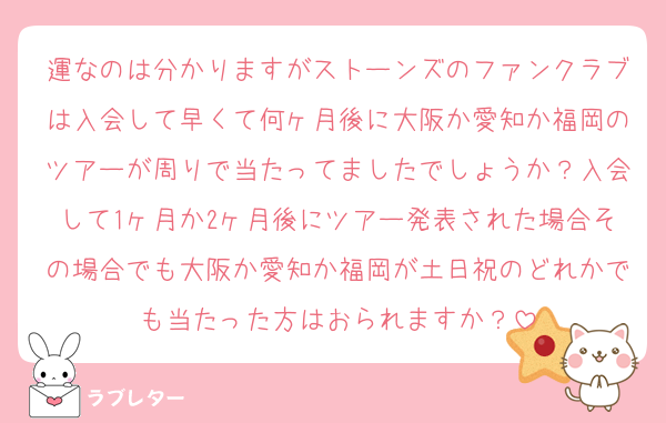 運なのは分かりますがストーンズのファンクラブは入会して早くて何ヶ月後に大阪か愛知か福岡のツアーが周りで当たってましたでしょうか？入会して1ヶ月か2ヶ月後にツアー発表された場合その場合でも大阪か愛知か福岡が土日祝のどれかでも当たった方はおられますか？