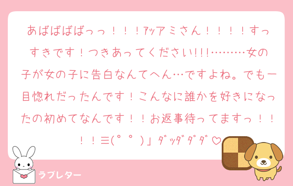 あばばばばっっ！！！ｱｯアミさん！！！！すっすきです！つきあってください!!!………女の子が女の子に告白なんてへん…ですよね。でも一目惚れだったんです！こんなに誰かを好きになったの初めてなんです！！お返事待ってますっ！！！！≡(°°)」ﾀﾞｯﾀﾞﾀﾞﾀﾞ