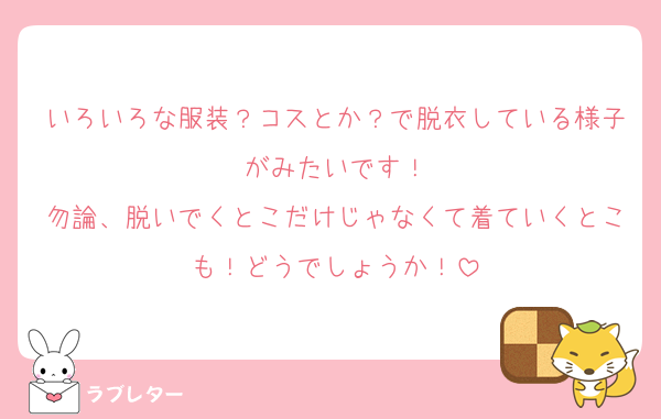 いろいろな服装？コスとか？で脱衣している様子がみたいです！
勿論、脱いでくとこだけじゃなくて着ていくとこも！どうでしょうか！