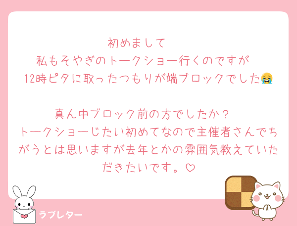 初めまして🫶
私もそやぎのトークショー行くのですが
12時ピタに取ったつもりが端ブロックでした😭
真ん中ブロック前の方でしたか？
トークショーじたい初めてなので主催者さんでちがうとは思いますが去年とかの雰囲気教えていただきたいです。