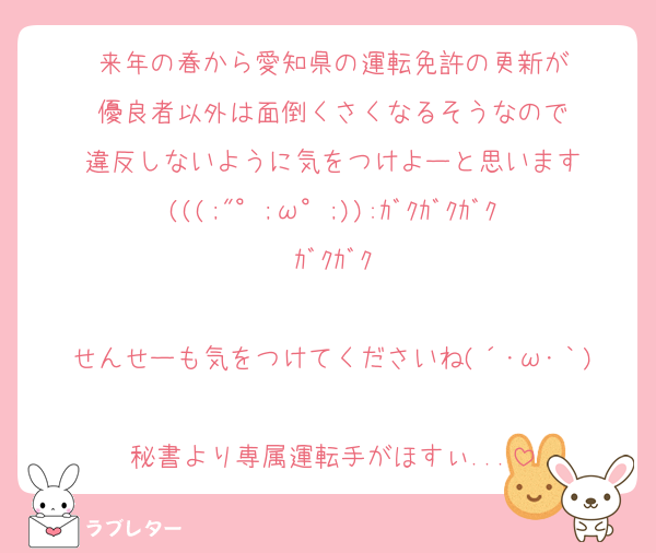 来年の春から愛知県の運転免許の更新が
優良者以外は面倒くさくなるそうなので
違反しないように気をつけよーと思います
(((;"°;ω°;)):ｶﾞｸｶﾞｸｶﾞｸｶﾞｸｶﾞｸ

せんせーも気をつけてくださいね(´･ω･｀)
秘書より専属運転手がほすぃ...
