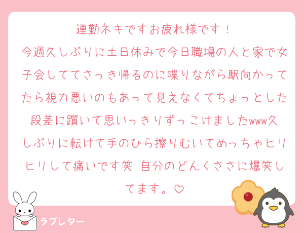 連勤ネキですお疲れ様です！
今週久しぶりに土日休みで今日職場の人と家で女子会しててさっき帰るのに喋りながら駅向かってたら視力悪いのもあって見えなくてちょっとした段差に躓いて思いっきりずっこけましたwww久しぶりに転けて手のひら擦りむいてめっちゃヒリヒリして痛いです笑 自分のどんくささに爆笑してます。