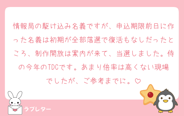 情報局の駆け込み名義ですが、申込期限前日に作った名義は初期が全部落選で復活もなしだったところ、制作開放は案内が来て、当選しました。侍の今年のTDCです。あまり倍率は高くない現場でしたが、ご参考までに。