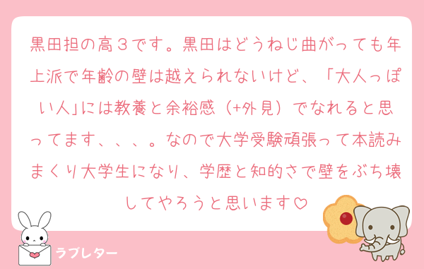 黒田担の高３です。黒田はどうねじ曲がっても年上派で年齢の壁は越えられないけど、「大人っぽい人｣には教養と余裕感（+外見）でなれると思ってます、、、。なので大学受験頑張って本読みまくり大学生になり、学歴と知的さで壁をぶち壊してやろうと思います