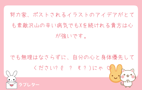 努力家、ポストされるイラストのアイデアがとても素敵沢山の辛い病気でもXを続けれる貴方は心が強いです。

でも無理はなさらずに、自分の心と身体優先してくださいฅ( ̳• ·̫ < ̳ฅ)にゃ♡