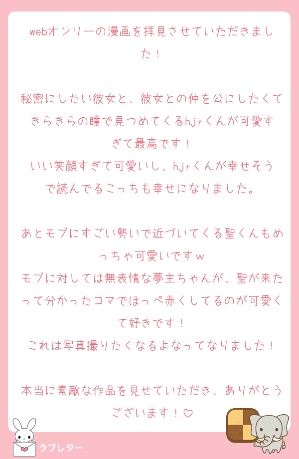 webオンリーの漫画を拝見させていただきました！

秘密にしたい彼女と、彼女との仲を公にしたくてきらきらの瞳で見つめてくるhjrくんが可愛すぎて最高です！
いい笑顔すぎて可愛いし、hjrくんが幸せそうで読んでるこっちも幸せになりました。

あとモブにすごい勢いで近づいてくる聖くんもめっちゃ可愛いですｗ
モブに対しては無表情な夢主ちゃんが、聖が来たって分かったコマでほっぺ赤くしてるのが可愛くて好きです！
これは写真撮りたくなるよなってなりました！

本当に素敵な作品を見せていただき、ありがとうございます！