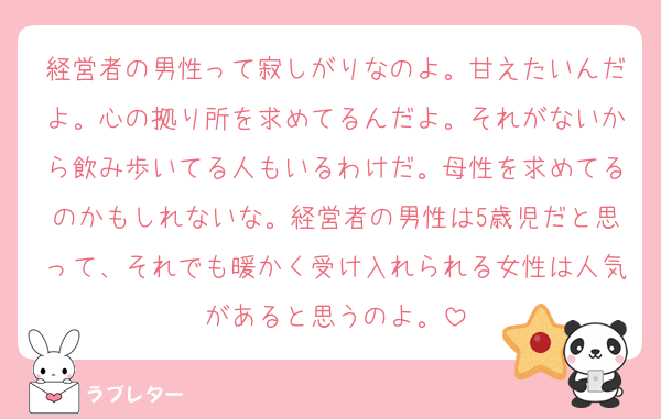 経営者の男性って寂しがりなのよ。甘えたいんだよ。心の拠り所を求めてるんだよ。それがないから飲み歩いてる人もいるわけだ。母性を求めてるのかもしれないな。経営者の男性は5歳児だと思って、それでも暖かく受け入れられる女性は人気があると思うのよ。