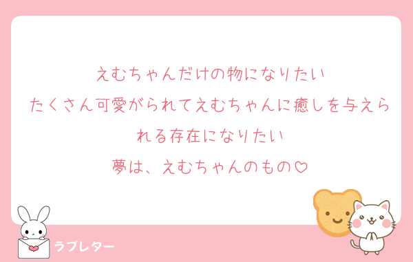 えむちゃんだけの物になりたい
たくさん可愛がられてえむちゃんに癒しを与えられる存在になりたい
夢は、えむちゃんのもの