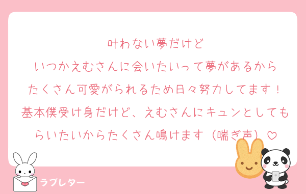 叶わない夢だけど
いつかえむさんに会いたいって夢があるから
たくさん可愛がられるため日々努力してます！
基本僕受け身だけど、えむさんにキュンとしてもらいたいからたくさん鳴けます（喘ぎ声）