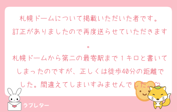 札幌ドームについて掲載いただいた者です。
訂正がありましたので再度送らせていただきます。
札幌ドームから第二の最寄駅まで１キロと書いてしまったのですが、正しくは徒歩40分の距離でした。間違えてしまいすみませんでした。