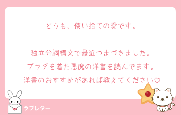 どうも、使い捨ての愛です。

独立分詞構文で最近つまづきました。
プラダを着た悪魔の洋書を読んでます。
洋書のおすすめがあれば教えてください
