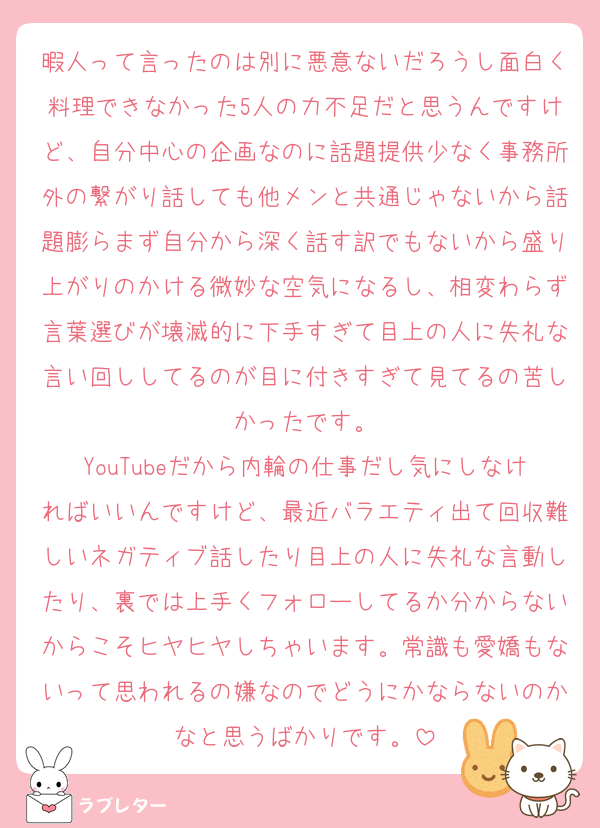 暇人って言ったのは別に悪意ないだろうし面白く料理できなかった5人の力不足だと思うんですけど、自分中心の企画なのに話題提供少なく事務所外の繋がり話しても他メンと共通じゃないから話題膨らまず自分から深く話す訳でもないから盛り上がりのかける微妙な空気になるし、相変わらず言葉選びが壊滅的に下手すぎて目上の人に失礼な言い回ししてるのが目に付きすぎて見てるの苦しかったです。
YouTubeだから内輪の仕事だし気にしなければいいんですけど、最近バラエティ出て回収難しいネガティブ話したり目上の人に失礼な言動したり、裏では上手くフォローしてるか分からないからこそヒヤヒヤしちゃいます。常識も愛嬌もないって思われるの嫌なのでどうにかならないのかなと思うばかりです。