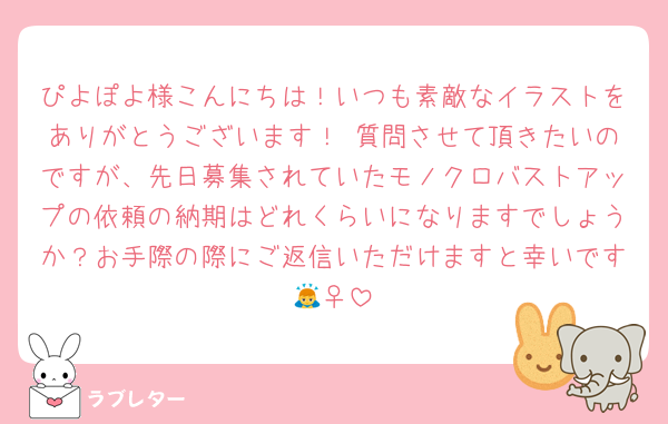 ぴよぽよ様こんにちは！いつも素敵なイラストをありがとうございます！♡質問させて頂きたいのですが、先日募集されていたモノクロバストアップの依頼の納期はどれくらいになりますでしょうか？お手際の際にご返信いただけますと幸いです🙇‍♀️