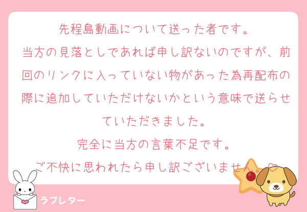 先程島動画について送った者です。
当方の見落としであれば申し訳ないのですが、前回のリンクに入っていない物があった為再配布の際に追加していただけないかという意味で送らせていただきました。
完全に当方の言葉不足です。
ご不快に思われたら申し訳ございません。