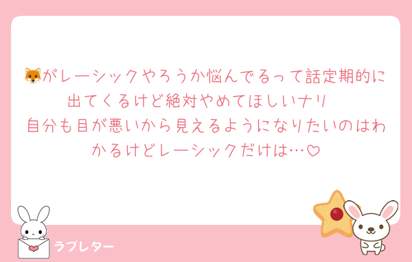 🦊がレーシックやろうか悩んでるって話定期的に出てくるけど絶対やめてほしいナリ
自分も目が悪いから見えるようになりたいのはわかるけどレーシックだけは…