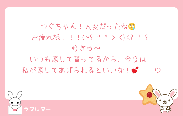 つぐちゃん！大変だったね😢
お疲れ様！！！(*⸝⸝⸝>‎ <)‎<⸝⸝⸝*)ぎゅ～♡⃛
いつも癒して貰ってるから、今度は
私が癒してあげられるといいな！🫶🏻💕︎︎