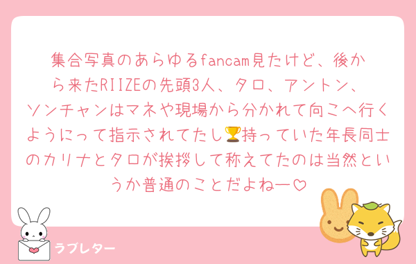 集合写真のあらゆるfancam見たけど、後から来たRIIZEの先頭3人、タロ、アントン、ソンチャンはマネや現場から分かれて向こへ行くようにって指示されてたし🏆持っていた年長同士のカリナとタロが挨拶して称えてたのは当然というか普通のことだよねー