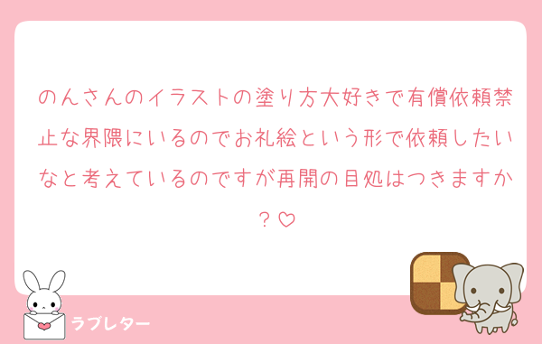のんさんのイラストの塗り方大好きで有償依頼禁止な界隈にいるのでお礼絵という形で依頼したいなと考えているのですが再開の目処はつきますか？