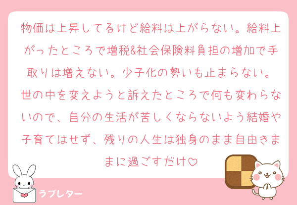 物価は上昇してるけど給料は上がらない。給料上がったところで増税&社会保険料負担の増加で手取りは増えない。少子化の勢いも止まらない。
世の中を変えようと訴えたところで何も変わらないので、自分の生活が苦しくならないよう結婚や子育てはせず、残りの人生は独身のまま自由きままに過ごすだけ
