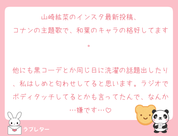 山崎紘菜のインスタ最新投稿、
コナンの主題歌で、和葉のキャラの格好してます。

他にも黒コーデとか同じ日に洗濯の話題出したり、私はしめと匂わせしてると思います。ラジオでボディタッチしてるとかも言ってたんで、なんか…嫌です…