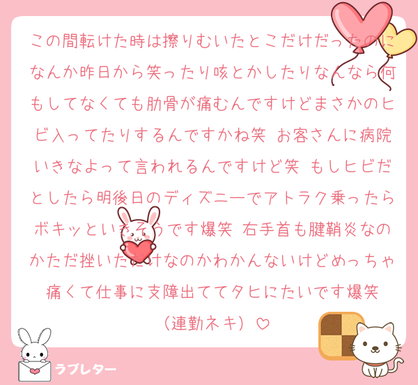 この間転けた時は擦りむいたとこだけだったのになんか昨日から笑ったり咳とかしたりなんなら何もしてなくても肋骨が痛むんですけどまさかのヒビ入ってたりするんですかね笑 お客さんに病院いきなよって言われるんですけど笑 もしヒビだとしたら明後日のディズニーでアトラク乗ったらボキッといきそうです爆笑 右手首も腱鞘炎なのかただ挫いただけなのかわかんないけどめっちゃ痛くて仕事に支障出ててタヒにたいです爆笑
（連勤ネキ）