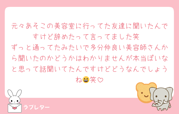 元々あそこの美容室に行ってた友達に聞いたんですけど辞めたって言ってました笑
ずっと通ってたみたいで多分仲良い美容師さんから聞いたのかどうかはわかりませんが本当ぽいなと思って話聞いてたんですけどどうなんでしょうね😀笑