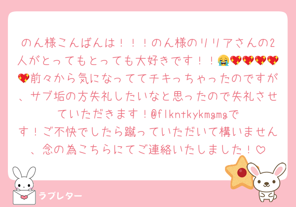 のん様こんばんは！！！のん様のリリアさんの2人がとってもとっても大好きです！！😭💖💖💖💖💖前々から気になっててチキっちゃったのですが、サブ垢の方失礼したいなと思ったので失礼させていただきます！@flkntkykmgmgです！ご不快でしたら蹴っていただいて構いません、念の為こちらにてご連絡いたしました！