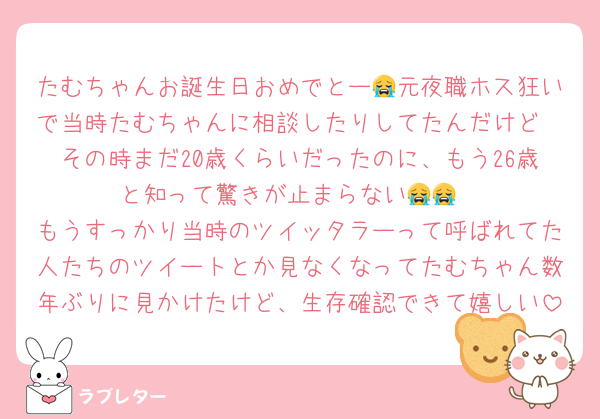 たむちゃんお誕生日おめでとー😭元夜職ホス狂いで当時たむちゃんに相談したりしてたんだけど
その時まだ20歳くらいだったのに、もう26歳と知って驚きが止まらない😭😭
もうすっかり当時のツイッタラーって呼ばれてた人たちのツイートとか見なくなってたむちゃん数年ぶりに見かけたけど、生存確認できて嬉しい