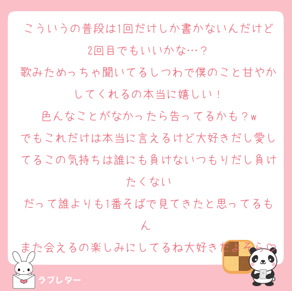 こういうの普段は1回だけしか書かないんだけど2回目でもいいかな…？
歌みためっちゃ聞いてるしつわで僕のこと甘やかしてくれるの本当に嬉しい！
色んなことがなかったら告ってるかも？w
でもこれだけは本当に言えるけど大好きだし愛してるこの気持ちは誰にも負けないつもりだし負けたくない
だって誰よりも1番そばで見てきたと思ってるもん 
また会えるの楽しみにしてるね大好きだよそら