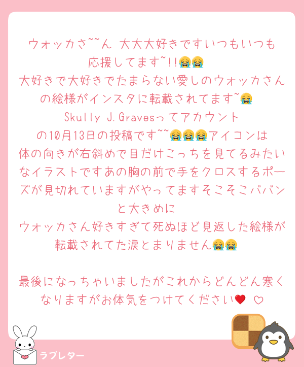 ウォッカさ~~ん‼大大大好きですいつもいつも応援してます~!!😭😭
大好きで大好きでたまらない愛しのウォッカさんの絵様がインスタに転載されてます~😭
Skully J.Gravesってアカウントの10月13日の投稿です~~😭😭😭アイコンは体の向きが右斜めで目だけこっちを見てるみたいなイラストですあの胸の前で手をクロスするポーズが見切れていますがやってますそこそこババンと大きめに
ウォッカさん好きすぎて死ぬほど見返した絵様が転載されてた涙とまりません😭😭

最後になっちゃいましたがこれからどんどん寒くなりますがお体気をつけてください🥲♥