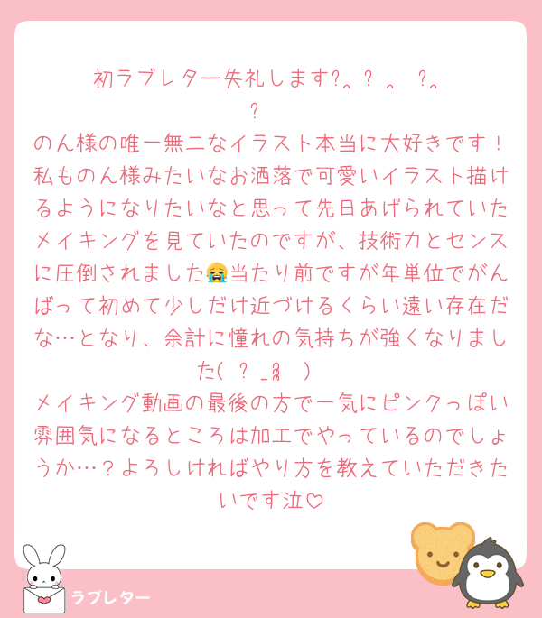 初ラブレター失礼しますᐡ ̳ᴗ  ̫ ᴗ ̳ᐡ
のん様の唯一無二なイラスト本当に大好きです！私ものん様みたいなお洒落で可愛いイラスト描けるようになりたいなと思って先日あげられていたメイキングを見ていたのですが、技術力とセンスに圧倒されました😭当たり前ですが年単位でがんばって初めて少しだけ近づけるくらい遠い存在だな…となり、余計に憧れの気持ちが強くなりました( ᵕ_ᵕ̩̩ )♡
メイキング動画の最後の方で一気にピンクっぽい雰囲気になるところは加工でやっているのでしょうか…？よろしければやり方を教えていただきたいです泣